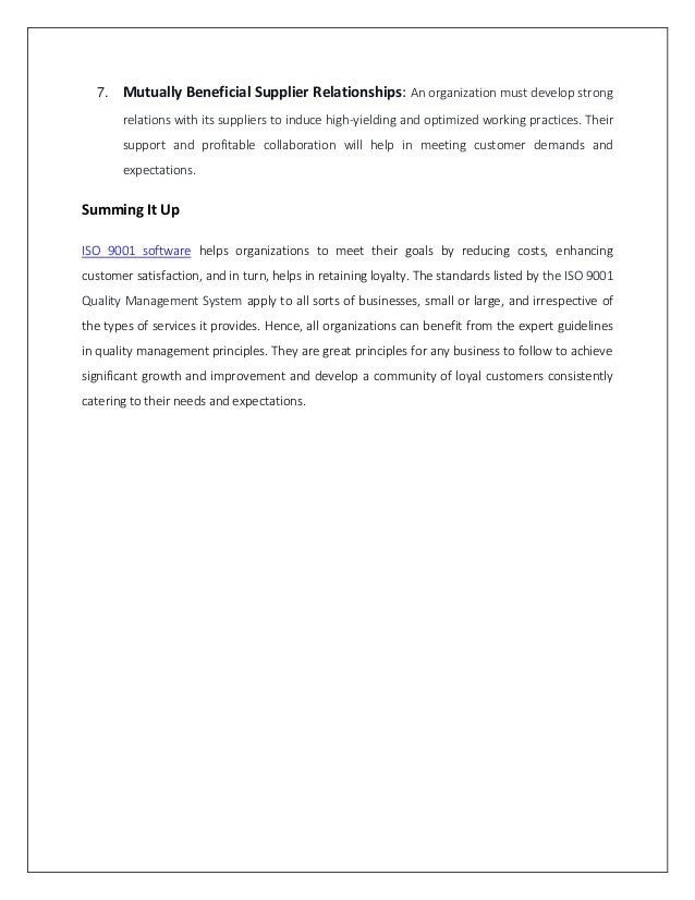 7. Mutually Beneficial Supplier Relationships: An organization must develop strong
relations with its suppliers to induce high-yielding and optimized working practices. Their
support and profitable collaboration will help in meeting customer demands and
expectations.
Summing It Up
ISO 9001 software helps organizations to meet their goals by reducing costs, enhancing
customer satisfaction, and in turn, helps in retaining loyalty. The standards listed by the ISO 9001
Quality Management System apply to all sorts of businesses, small or large, and irrespective of
the types of services it provides. Hence, all organizations can benefit from the expert guidelines
in quality management principles. They are great principles for any business to follow to achieve
significant growth and improvement and develop a community of loyal customers consistently
catering to their needs and expectations.
 