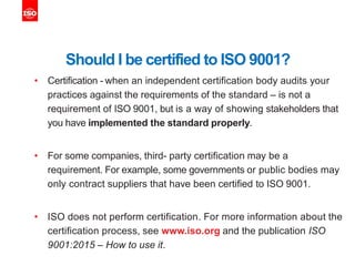 Should I be certified to ISO 9001?
• Certification - when an independent certification body audits your
practices against the requirements of the standard – is not a
requirement of ISO 9001, but is a way of showing stakeholders that
you have implemented the standard properly.
• For some companies, third- party certification may be a
requirement. For example, some governments or public bodies may
only contract suppliers that have been certified to ISO 9001.
• ISO does not perform certification. For more information about the
certification process, see www.iso.org and the publication ISO
9001:2015 – How to use it.
 