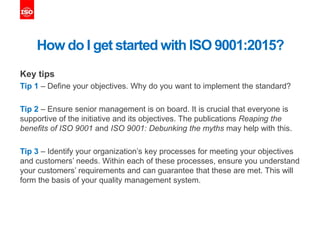 How do I get started with ISO 9001:2015?
Key tips
Tip 1 – Define your objectives. Why do you want to implement the standard?
Tip 2 – Ensure senior management is on board. It is crucial that everyone is
supportive of the initiative and its objectives. The publications Reaping the
benefits of ISO 9001 and ISO 9001: Debunking the myths may help with this.
Tip 3 – Identify your organization’s key processes for meeting your objectives
and customers’ needs. Within each of these processes, ensure you understand
your customers’ requirements and can guarantee that these are met. This will
form the basis of your quality management system.
 
