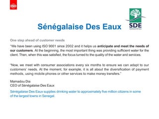 Sénégalaise Des Eaux
One step ahead of customer needs
“We have been using ISO 9001 since 2002 and it helps us anticipate and meet the needs of
our customers. At the beginning, the most important thing was providing sufficient water for the
client. Then, when this was satisfied, the focus turned to the quality of the water and services.
“Now, we meet with consumer associations every six months to ensure we can adapt to our
customers’ needs. At the moment, for example, it is all about the diversification of payment
methods, using mobile phones or other services to make money transfers.”
Mamadou Dia
CEO of Sénégalaise Des Eaux
Sénégalaise Des Eaux supplies drinking water to approximately five million citizens in some
of the largest towns in Senegal.
 