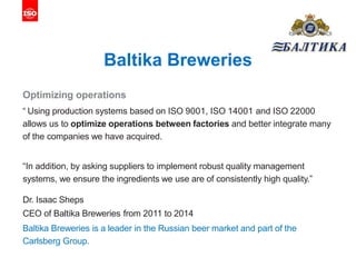 Baltika Breweries
Optimizing operations
“ Using production systems based on ISO 9001, ISO 14001 and ISO 22000
allows us to optimize operations between factories and better integrate many
of the companies we have acquired.
“In addition, by asking suppliers to implement robust quality management
systems, we ensure the ingredients we use are of consistently high quality.”
Dr. Isaac Sheps
CEO of Baltika Breweries from 2011 to 2014
Baltika Breweries is a leader in the Russian beer market and part of the
Carlsberg Group.
 