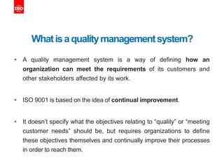 Whatisaqualitymanagementsystem?
• A quality management system is a way of defining how an
organization can meet the requirements of its customers and
other stakeholders affected by its work.
• ISO 9001 is based on the idea of continual improvement.
• It doesn’t specify what the objectives relating to “quality” or “meeting
customer needs” should be, but requires organizations to define
these objectives themselves and continually improve their processes
in order to reach them.
 