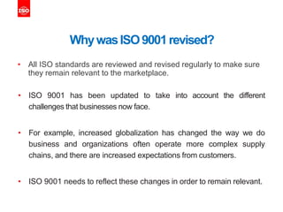 WhywasISO9001revised?
• All ISO standards are reviewed and revised regularly to make sure
they remain relevant to the marketplace.
• ISO 9001 has been updated to take into account the different
challenges that businesses now face.
• For example, increased globalization has changed the way we do
business and organizations often operate more complex supply
chains, and there are increased expectations from customers.
• ISO 9001 needs to reflect these changes in order to remain relevant.
 