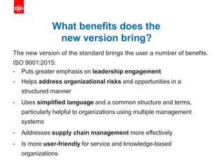 What benefits does the
new version bring?
The new version of the standard brings the user a number of benefits.
ISO 9001:2015:
• Puts greater emphasis on leadership engagement
• Helps address organizational risks and opportunities in a
structured manner
• Uses simplified language and a common structure and terms,
particularly helpful to organizations using multiple management
systems
• Addresses supply chain management more effectively
• Is more user-friendly for service and knowledge-based
organizations
 