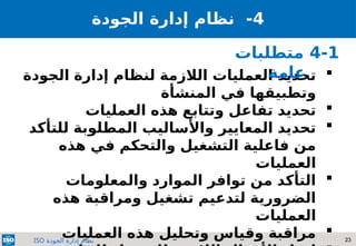 23
‫الجودة‬ ‫إدارة‬ ‫نظام‬
ISO
4
‫نظام‬ -
‫إدارة‬
‫الجودة‬

‫الجودة‬ ‫إدارة‬ ‫لنظام‬ ‫الالزمة‬ ‫العمليات‬ ‫تحديد‬
‫المنشأة‬ ‫في‬ ‫وتطبيقها‬

‫العمليات‬ ‫هذه‬ ‫وتتابع‬ ‫تفاعل‬ ‫تحديد‬

‫للتأكد‬ ‫المطلوبة‬ ‫واألساليب‬ ‫المعايير‬ ‫تحديد‬
‫هذه‬ ‫في‬ ‫والتحكم‬ ‫التشغيل‬ ‫فاعلية‬ ‫من‬
‫العمليات‬

‫والمعلومات‬ ‫الموارد‬ ‫توافر‬ ‫من‬ ‫التأكد‬
‫هذه‬ ‫ومراقبة‬ ‫تشغيل‬ ‫لتدعيم‬ ‫الضرورية‬
‫العمليات‬

‫العمليات‬ ‫هذه‬ ‫وتحليل‬ ‫وقياس‬ ‫مراقبة‬
4-1
‫متطلبات‬
‫عامة‬
 