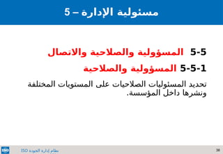 38
‫الجودة‬ ‫إدارة‬ ‫نظام‬
ISO
5-5
‫واالتصال‬ ‫والصالحية‬ ‫المسؤولية‬
5-5-1
‫والصالحية‬ ‫المسؤولية‬
‫المسئوليات‬ ‫تحديد‬
‫على‬ ‫الصالحيات‬
‫المختلفة‬ ‫المستويات‬
‫ونشرها‬
.‫المؤسسة‬ ‫داخل‬
5 – ‫مسئولي‬
‫ة‬
‫اإلدارة‬
 