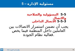 40
‫الجودة‬ ‫إدارة‬ ‫نظام‬
ISO
‫بين‬ ‫االتصاالت‬ ‫استمرار‬ ‫نضمن‬ ‫أن‬ ‫يجب‬
‫يخص‬ ‫فيما‬ ‫المنظمة‬ ‫داخل‬ ‫العاملين‬
‫الجودة‬ ‫نظام‬ ‫فعالية‬.
5 – ‫مسئولي‬
‫ة‬
‫اإلدارة‬
5-5
‫والصالحية‬ ‫المسؤولية‬
‫واالتصال‬
5-5-3
‫الداخلي‬ ‫االتصال‬
 
