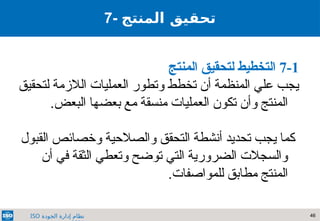 46
‫الجودة‬ ‫إدارة‬ ‫نظام‬
ISO
7-1
‫المنتج‬ ‫لتحقيق‬ ‫التخطيط‬
‫الالزمة‬ ‫العمليات‬ ‫وتطور‬ ‫تخطط‬ ‫أن‬ ‫المنظمة‬ ‫علي‬ ‫يجب‬
‫لتحقيق‬
.‫البعض‬ ‫بعضها‬ ‫مع‬ ‫منسقة‬ ‫العمليات‬ ‫تكون‬ ‫وأن‬ ‫المنتج‬
‫القبول‬ ‫وخصائص‬ ‫والصالحية‬ ‫التحقق‬ ‫أنشطة‬ ‫تحديد‬ ‫يجب‬ ‫كما‬
‫أن‬ ‫في‬ ‫الثقة‬ ‫وتعطي‬ ‫توضح‬ ‫التي‬ ‫الضرورية‬ ‫والسجالت‬
.‫للمواصفات‬ ‫مطابق‬ ‫المنتج‬
7- ‫تحقيق‬
‫المنتج‬
 