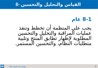 51
‫الجودة‬ ‫إدارة‬ ‫نظام‬
ISO
8-1
‫عام‬
‫وتنفذ‬ ‫تخطط‬ ‫أن‬ ‫المنظمة‬ ‫علي‬ ‫يجب‬
‫والتحسين‬ ‫والتحليل‬ ‫المراقبة‬ ‫عمليات‬
‫وتلبية‬ ‫المنتج‬ ‫تطابق‬ ‫إلظهار‬ ‫المطلوبة‬
.‫المستمر‬ ‫والتحسين‬ ،‫النظام‬ ‫متطلبات‬
8- ‫والتحسين‬ ‫والتحليل‬ ‫القياس‬
 