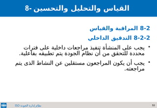 53
‫الجودة‬ ‫إدارة‬ ‫نظام‬
ISO
8- ‫والتحسين‬ ‫والتحليل‬ ‫القياس‬
8-2
‫والقياس‬ ‫المراقبة‬
8-2-2
‫الداخلي‬ ‫التدقيق‬

‫المنشأة‬ ‫على‬ ‫يجب‬
‫تنف‬
‫ي‬
‫عل‬ ‫داخلية‬ ‫مراجعات‬ ‫ذ‬
‫ى‬
‫فترات‬
‫من‬ ‫للتحقق‬ ‫محددة‬
‫الجودة‬ ‫نظام‬ ‫أن‬
‫تطبيقه‬ ‫يتم‬
.‫بفاعلية‬

‫يكون‬ ‫أن‬ ‫يجب‬
‫يتم‬ ‫الذى‬ ‫النشاط‬ ‫عن‬ ‫مستقلين‬ ‫المراجعون‬
.‫مراجعته‬
 