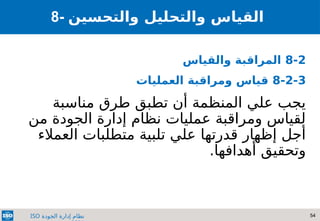 54
‫الجودة‬ ‫إدارة‬ ‫نظام‬
ISO
8- ‫والتحسين‬ ‫والتحليل‬ ‫القياس‬
8-2
‫والقياس‬ ‫المراقبة‬
8-2-3
‫العمليات‬ ‫ومراقبة‬ ‫قياس‬
‫مناسبة‬ ‫طرق‬ ‫تطبق‬ ‫أن‬ ‫المنظمة‬ ‫علي‬ ‫يجب‬
‫من‬ ‫الجودة‬ ‫إدارة‬ ‫نظام‬ ‫عمليات‬ ‫ومراقبة‬ ‫لقياس‬
‫العمالء‬ ‫متطلبات‬ ‫تلبية‬ ‫علي‬ ‫قدرتها‬ ‫إظهار‬ ‫أجل‬
.‫أهدافها‬ ‫وتحقيق‬
 