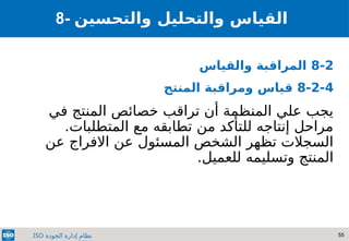 55
‫الجودة‬ ‫إدارة‬ ‫نظام‬
ISO
8- ‫والتحسين‬ ‫والتحليل‬ ‫القياس‬
8-2
‫والقياس‬ ‫المراقبة‬
8-2-4
‫المنتج‬ ‫ومراقبة‬ ‫قياس‬
‫في‬ ‫المنتج‬ ‫خصائص‬ ‫تراقب‬ ‫أن‬ ‫المنظمة‬ ‫علي‬ ‫يجب‬
.‫المتطلبات‬ ‫مع‬ ‫تطابقه‬ ‫من‬ ‫للتأكد‬ ‫إنتاجه‬ ‫مراحل‬
‫عن‬ ‫االفراج‬ ‫عن‬ ‫المسئول‬ ‫الشخص‬ ‫تظهر‬ ‫السجالت‬
.‫للعميل‬ ‫وتسليمه‬ ‫المنتج‬
 