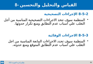 59
‫الجودة‬ ‫إدارة‬ ‫نظام‬
ISO
8- ‫والتحسين‬ ‫والتحليل‬ ‫القياس‬
8-5-2
‫التصحيحية‬ ‫اإلجراءات‬

‫أجل‬ ‫من‬ ‫المناسبة‬ ‫التصحيحية‬ ‫االجراءات‬ ‫تتخذ‬ ‫سوف‬ ‫المنظمة‬
.‫حدوثها‬ ‫تكرار‬ ‫ومنع‬ ‫التطابق‬ ‫عدم‬ ‫أسباب‬ ‫علي‬ ‫التغلب‬
8-5-3
‫االجراءات‬
‫الوقائية‬

‫اجل‬ ‫من‬ ‫المناسبة‬ ‫المانعة‬ ‫االجراءات‬ ‫تحدد‬ ‫سوف‬ ‫المنظمة‬
.‫حدوثه‬ ‫ومنع‬ ‫المتوقع‬ ‫التطابق‬ ‫عدم‬ ‫أسباب‬ ‫علي‬ ‫التغلب‬
 