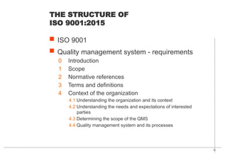 10
THE STRUCTURE OF
ISO 9001:2015
 ISO 9001
 Quality management system - requirements
0 Introduction
1 Scope
2 Normative references
3 Terms and definitions
4 Context of the organization
4.1 Understanding the organization and its context
4.2 Understanding the needs and expectations of interested
parties
4.3 Determining the scope of the QMS
4.4 Quality management system and its processes
 