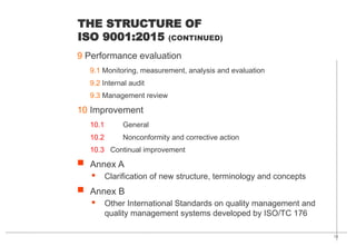 13
THE STRUCTURE OF
ISO 9001:2015 (CONTINUED)
9 Performance evaluation
9.1 Monitoring, measurement, analysis and evaluation
9.2 Internal audit
9.3 Management review
10 Improvement
10.1 General
10.2 Nonconformity and corrective action
10.3 Continual improvement
 Annex A
· Clarification of new structure, terminology and concepts
 Annex B
· Other International Standards on quality management and
quality management systems developed by ISO/TC 176
 