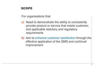 14
a) Need to demonstrate the ability to consistently
provide product or service that meets customer,
and applicable statutory and regulatory
requirements
b) Aim to enhance customer satisfaction through the
effective application of the QMS and continual
improvement
For organisations that:
SCOPE
 