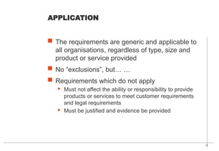 15
APPLICATION
 The requirements are generic and applicable to
all organisations, regardless of type, size and
product or service provided
 No “exclusions”, but… …
 Requirements which do not apply
· Must not affect the ability or responsibility to provide
products or services to meet customer requirements
and legal requirements
· Must be justified and evidence be provided
 
