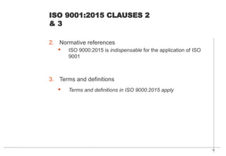 16
ISO 9001:2015 CLAUSES 2
& 3
2. Normative references
· ISO 9000:2015 is indispensable for the application of ISO
9001
3. Terms and definitions
· Terms and definitions in ISO 9000:2015 apply
 