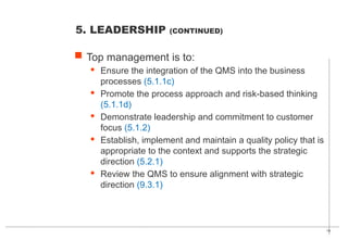19
 Top management is to:
· Ensure the integration of the QMS into the business
processes (5.1.1c)
· Promote the process approach and risk-based thinking
(5.1.1d)
· Demonstrate leadership and commitment to customer
focus (5.1.2)
· Establish, implement and maintain a quality policy that is
appropriate to the context and supports the strategic
direction (5.2.1)
· Review the QMS to ensure alignment with strategic
direction (9.3.1)
5. LEADERSHIP (CONTINUED)
 