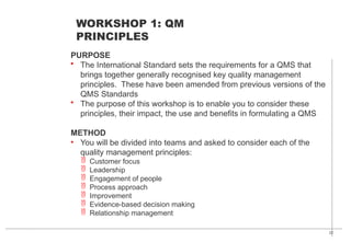 22
PURPOSE
• The International Standard sets the requirements for a QMS that
brings together generally recognised key quality management
principles. These have been amended from previous versions of the
QMS Standards
• The purpose of this workshop is to enable you to consider these
principles, their impact, the use and benefits in formulating a QMS
METHOD
• You will be divided into teams and asked to consider each of the
quality management principles:
 Customer focus
 Leadership
 Engagement of people
 Process approach
 Improvement
 Evidence-based decision making
 Relationship management
WORKSHOP 1: QM
PRINCIPLES
 