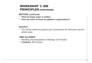 23
METHOD, continued
• What do these mean in reality?
• How can each of these be applied in organisations?
OUTPUT
• You will be asked to present your conclusions for discussion by the
whole class
TIME ALLOWED
• Reading and preparation of findings: 30 minutes
• Feedback: 30 minutes
WORKSHOP 1: QM
PRINCIPLES (CONTINUED)
 