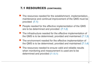 27
 The resources needed for the establishment, implementation,
maintenance and continual improvement of the QMS must be
provided (7.1)
 People needed for the effective implementation of the QMS
are to be determined and provided (7.1.2)
 The infrastructure needed for the effective implementation of
the QMS is to be determined, provided and maintained (7.1,3)
 The environment needed for the effective implementation of
the QMS is to be determined, provided and maintained (7.1,4)
 The resources needed to ensure valid and reliable results
when monitoring and measurement is used are to be
determined and provided (7.1.5.1)
7.1 RESOURCES (CONTINUED)
 