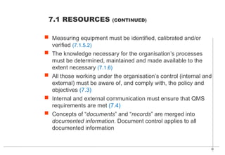 28
7.1 RESOURCES (CONTINUED)
 Measuring equipment must be identified, calibrated and/or
verified (7.1.5.2)
 The knowledge necessary for the organisation’s processes
must be determined, maintained and made available to the
extent necessary (7.1.6)
 All those working under the organisation’s control (internal and
external) must be aware of, and comply with, the policy and
objectives (7.3)
 Internal and external communication must ensure that QMS
requirements are met (7.4)
 Concepts of “documents” and “records” are merged into
documented information. Document control applies to all
documented information
 
