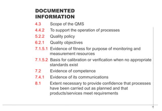 30
4.3 Scope of the QMS
4.4.2 To support the operation of processes
5.2.2 Quality policy
6.2.1 Quality objectives
7.1.5.1 Evidence of fitness for purpose of monitoring and
measurement resources
7.1.5.2 Basis for calibration or verification when no appropriate
standards exist
7.2 Evidence of competence
7.4.1 Evidence of its communications
8.1 Extent necessary to provide confidence that processes
have been carried out as planned and that
products/services meet requirements
DOCUMENTED
INFORMATION
 
