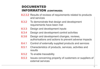 31
8.2.3.2 Results of reviews of requirements related to products
and services
8.3.2 To demonstrate that design and development
requirements have been met
8.3.3 Design and development inputs
8.3.4 Design and development control activities
8.3.6 Design and development changes, reviews,
authorisations and actions to prevent adverse impacts
8.4.1 Control of externally supplied products and services
8.5.1 Characteristics of products, services, activities and
results
8.5.2 To enable traceability
8.5.3 Issues concerning property of customers or suppliers of
external services
DOCUMENTED
INFORMATION (CONTINUED)
 