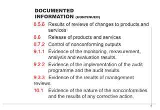 32
8.5.6 Results of reviews of changes to products and
services
8.6 Release of products and services
8.7.2 Control of nonconforming outputs
9.1.1 Evidence of the monitoring, measurement,
analysis and evaluation results.
9.2.2 Evidence of the implementation of the audit
programme and the audit results.
9.3.3 Evidence of the results of management
reviews
10.1 Evidence of the nature of the nonconformities
and the results of any corrective action.
DOCUMENTED
INFORMATION (CONTINUED)
 