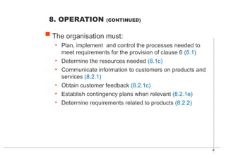 36
The organisation must:
• Plan, implement and control the processes needed to
meet requirements for the provision of clause 6 (8.1)
• Determine the resources needed (8.1c)
• Communicate information to customers on products and
services (8.2.1)
• Obtain customer feedback (8.2.1c)
• Establish contingency plans when relevant (8.2.1e)
• Determine requirements related to products (8.2.2)
8. OPERATION (CONTINUED)
 
