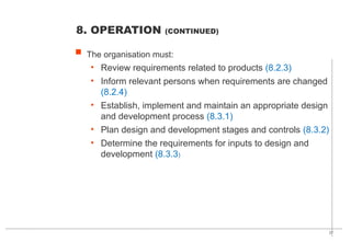 37
 The organisation must:
• Review requirements related to products (8.2.3)
• Inform relevant persons when requirements are changed
(8.2.4)
• Establish, implement and maintain an appropriate design
and development process (8.3.1)
• Plan design and development stages and controls (8.3.2)
• Determine the requirements for inputs to design and
development (8.3.3)
8. OPERATION (CONTINUED)
 