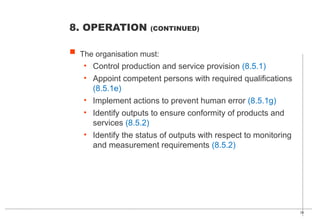 39
 The organisation must:
• Control production and service provision (8.5.1)
• Appoint competent persons with required qualifications
(8.5.1e)
• Implement actions to prevent human error (8.5.1g)
• Identify outputs to ensure conformity of products and
services (8.5.2)
• Identify the status of outputs with respect to monitoring
and measurement requirements (8.5.2)
8. OPERATION (CONTINUED)
 