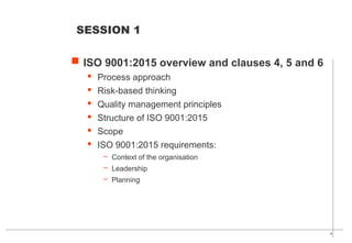 4
 ISO 9001:2015 overview and clauses 4, 5 and 6
· Process approach
· Risk-based thinking
· Quality management principles
· Structure of ISO 9001:2015
· Scope
· ISO 9001:2015 requirements:
– Context of the organisation
– Leadership
– Planning
SESSION 1
 