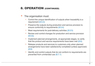 40
 The organisation must:
• Control the unique identification of outputs when traceability is a
requirement (8.5.3)
• Preserve the outputs during production and service provision to
ensure conformity to requirements (8.5.4)
• Meet requirements for post-delivery activities (8.5.5)
• Review and control changes for production and service provision
(8.5.6)
• Implement planned arrangements, at appropriate stages, to verify
that the product and service requirements have been met (8.6)
• Release products and services to customers only when planned
arrangements have been satisfactorily completed (unless approved)
(8.6)
• Identify and control outputs that do not conform to requirements are
prevented from unintended use (8.7.1)
8. OPERATION (CONTINUED)
 