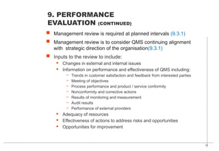 43
 Management review is required at planned intervals (9.3.1)
 Management review is to consider QMS continuing alignment
with strategic direction of the organisation(9.3.1)
 Inputs to the review to include:
· Changes in external and internal issues
· Information on performance and effectiveness of QMS including:
– Trends in customer satisfaction and feedback from interested parties
– Meeting of objectives
– Process performance and product / service conformity
– Nonconformity and corrective actions
– Results of monitoring and measurement
– Audit results
– Performance of external providers
· Adequacy of resources
· Effectiveness of actions to address risks and opportunities
· Opportunities for improvement
9. PERFORMANCE
EVALUATION (CONTINUED)
 