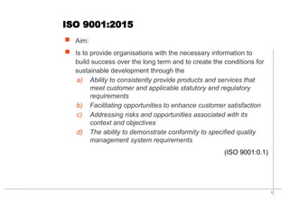 5
ISO 9001:2015
 Aim:
 Is to provide organisations with the necessary information to
build success over the long term and to create the conditions for
sustainable development through the
a) Ability to consistently provide products and services that
meet customer and applicable statutory and regulatory
requirements
b) Facilitating opportunities to enhance customer satisfaction
c) Addressing risks and opportunities associated with its
context and objectives
d) The ability to demonstrate conformity to specified quality
management system requirements
(ISO 9001:0.1)
 