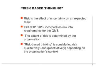 8
 Risk is the effect of uncertainty on an expected
result
 ISO 9001:2015 incorporates risk into
requirements for the QMS
 The extent of risk is determined by the
organisation
 “Risk-based thinking” is considering risk
qualitatively (and quantitatively) depending on
the organisation’s context
“RISK BASED THINKING”
 