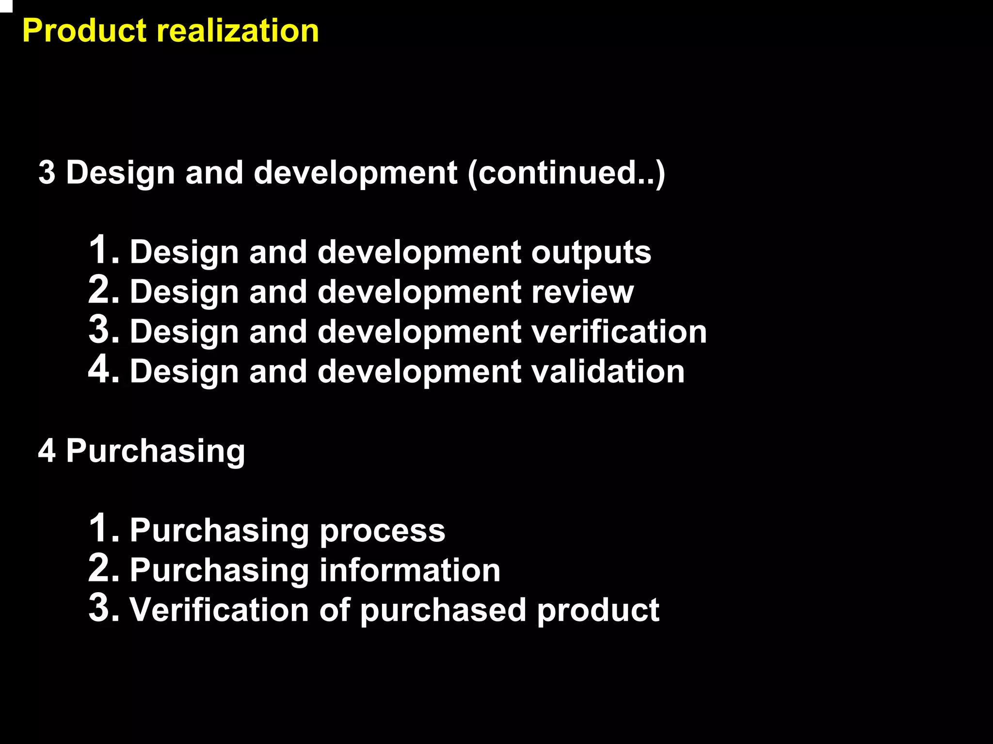Product realization



 3 Design and development (continued..)

    1. Design and development outputs
    2. Design and development review
    3. Design and development verification
    4. Design and development validation
 4 Purchasing

    1. Purchasing process
    2. Purchasing information
    3. Verification of purchased product

                                             12
 