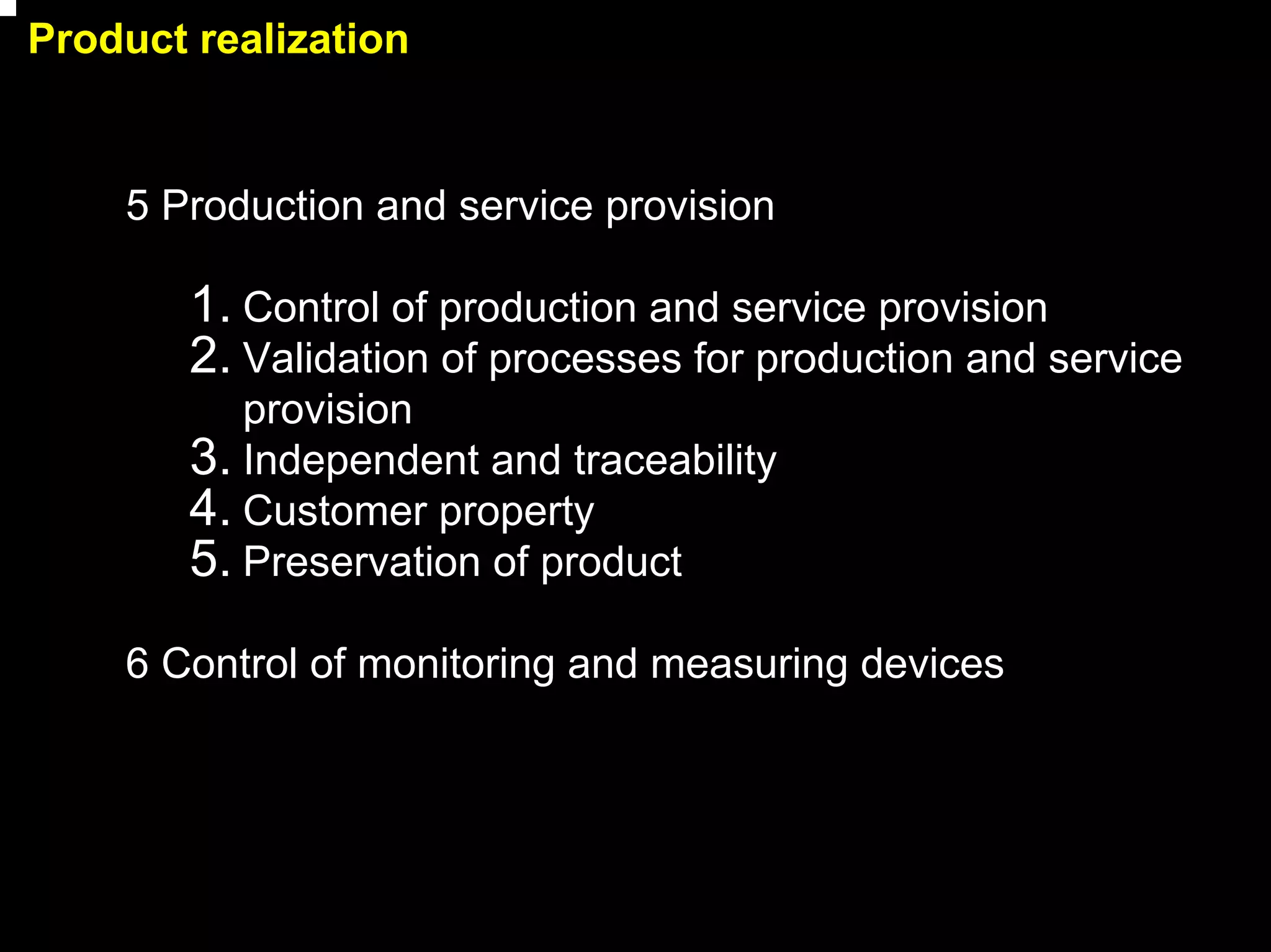 Product realization


    5 Production and service provision

        1. Control of production and service provision
        2. Validation of processes for production and service
           provision
        3. Independent and traceability
        4. Customer property
        5. Preservation of product
    6 Control of monitoring and measuring devices




                                                                13
 
