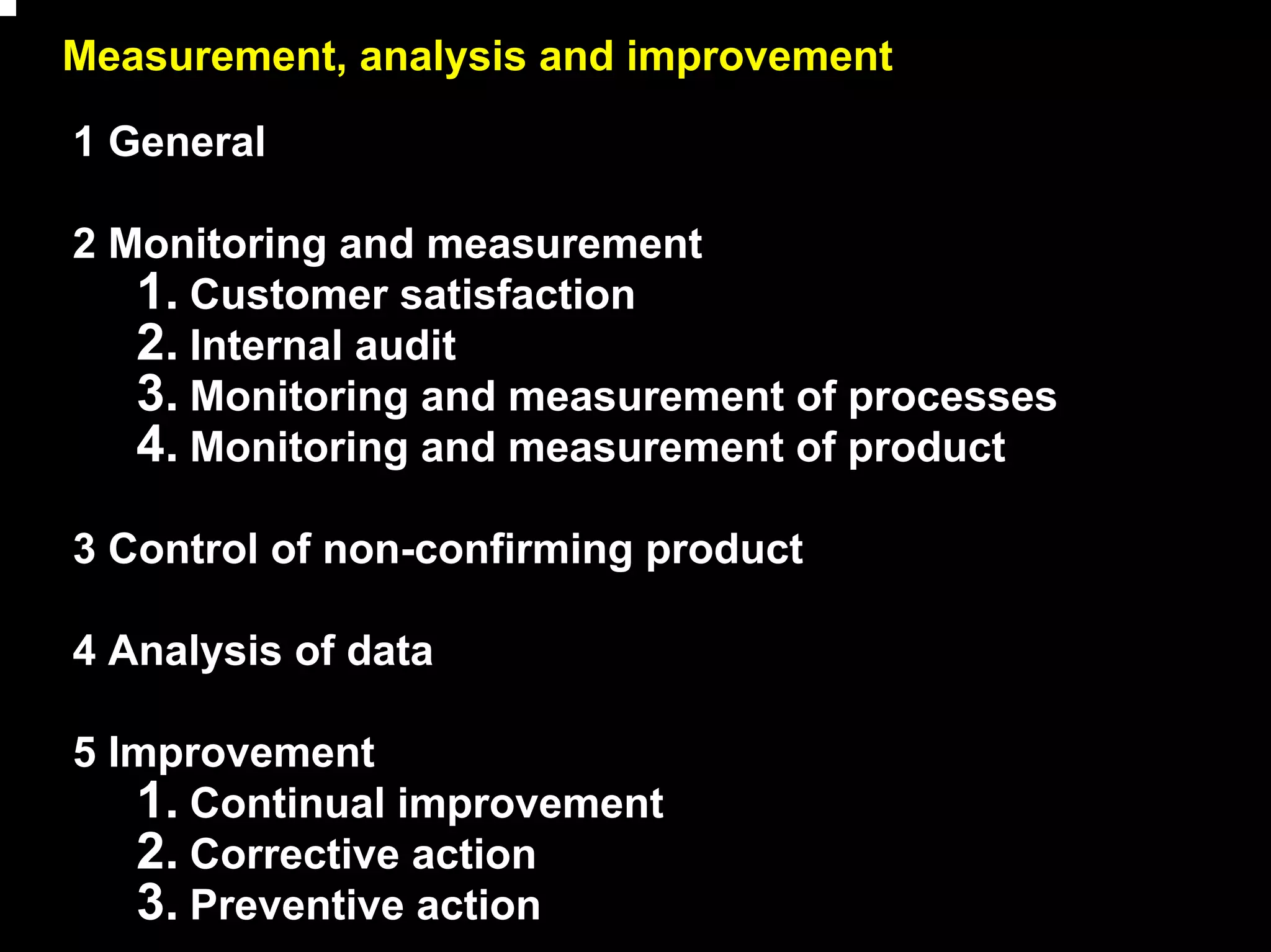 Measurement, analysis and improvement

1 General

2 Monitoring and measurement
   1. Customer satisfaction
   2. Internal audit
   3. Monitoring and measurement of processes
   4. Monitoring and measurement of product
3 Control of non-confirming product

4 Analysis of data

5 Improvement
   1. Continual improvement
   2. Corrective action
   3. Preventive action                         14
 