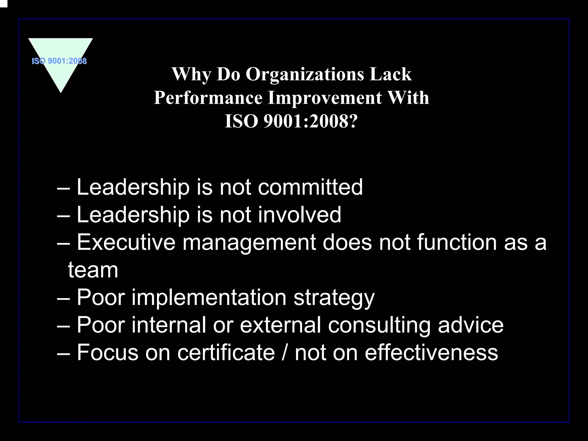 ISO 9001:2008

                  Why Do Organizations Lack
                Performance Improvement With
                       ISO 9001:2008?


      – Leadership is not committed
      – Leadership is not involved
      – Executive management does not function as a
       team
      – Poor implementation strategy
      – Poor internal or external consulting advice
      – Focus on certificate / not on effectiveness


                                                      15
 