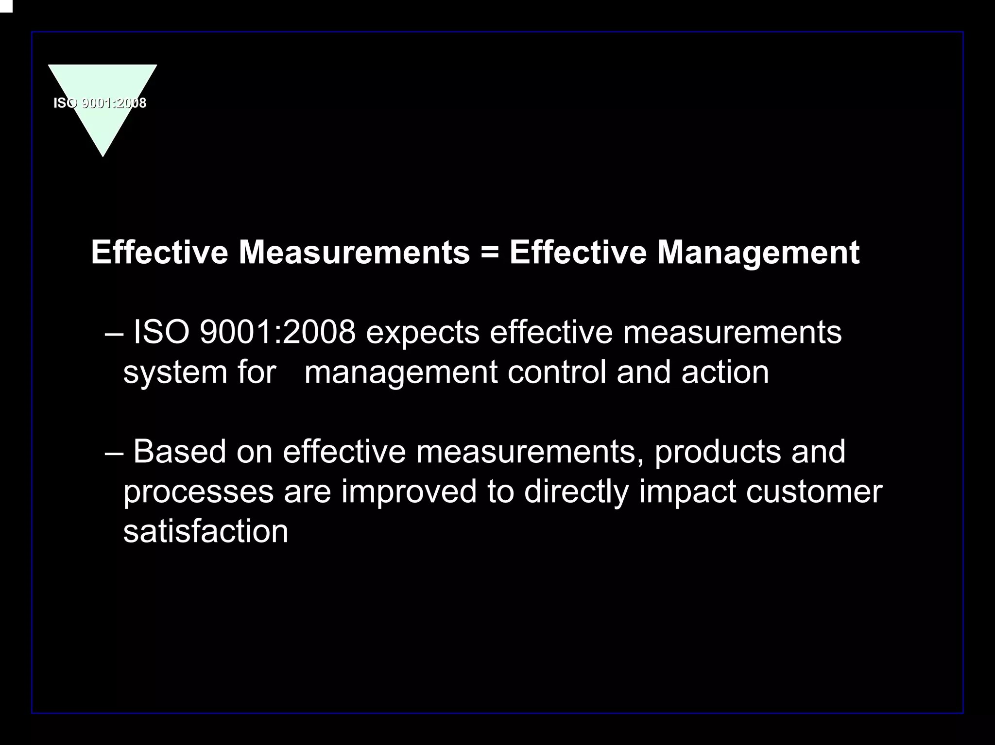 ISO 9001:2008




     Effective Measurements = Effective Management

       – ISO 9001:2008 expects effective measurements
        system for management control and action

       – Based on effective measurements, products and
        processes are improved to directly impact customer
        satisfaction




                                                             16
 