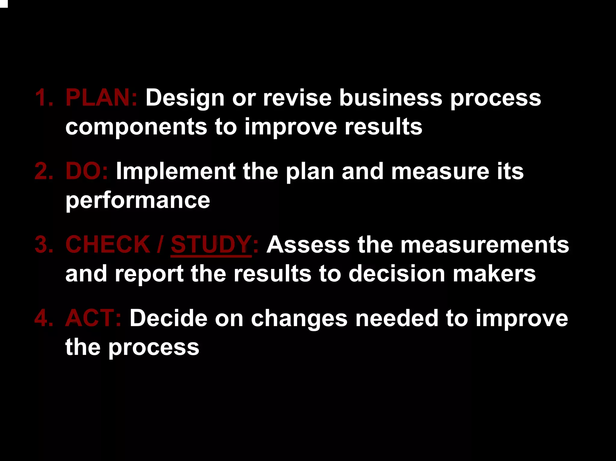 1. PLAN: Design or revise business process
   components to improve results
2. DO: Implement the plan and measure its
   performance
3. CHECK / STUDY: Assess the measurements
   and report the results to decision makers
4. ACT: Decide on changes needed to improve
   the process



                                               19
 