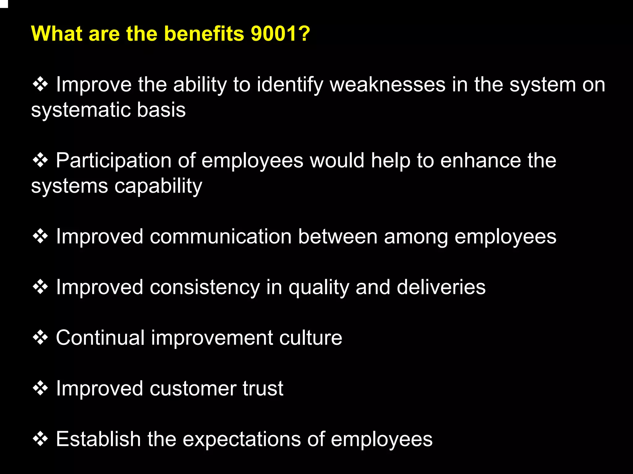 What are the benefits 9001?

  Improve the ability to identify weaknesses in the system on
systematic basis

  Participation of employees would help to enhance the
systems capability

  Improved communication between among employees

  Improved consistency in quality and deliveries

  Continual improvement culture

  Improved customer trust

  Establish the expectations of employees
                                                                20
 