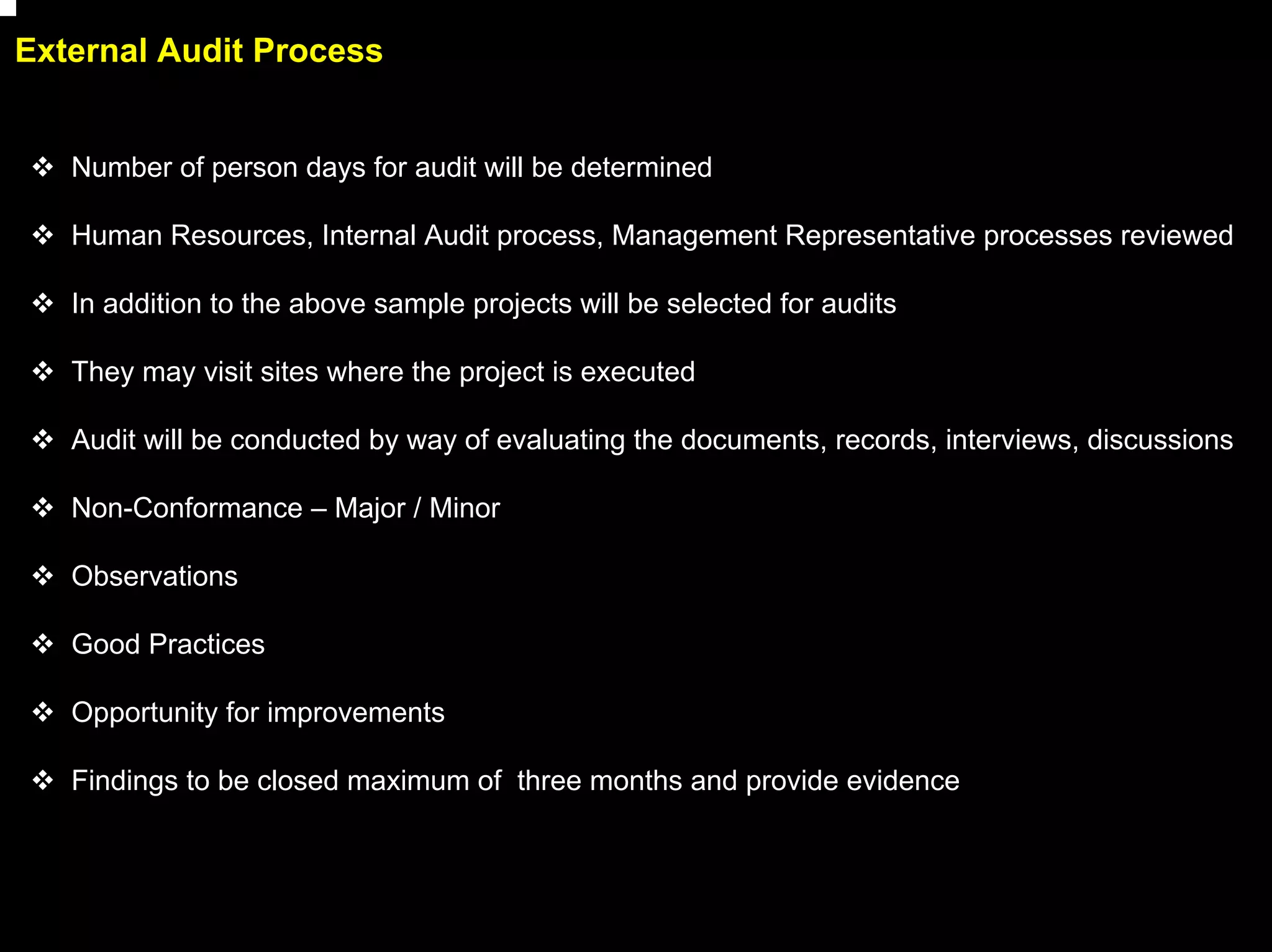 External Audit Process


   Number of person days for audit will be determined

   Human Resources, Internal Audit process, Management Representative processes reviewed

   In addition to the above sample projects will be selected for audits

   They may visit sites where the project is executed

   Audit will be conducted by way of evaluating the documents, records, interviews, discussions

   Non-Conformance – Major / Minor

   Observations

   Good Practices

   Opportunity for improvements

   Findings to be closed maximum of three months and provide evidence




                                                                                                  22
 