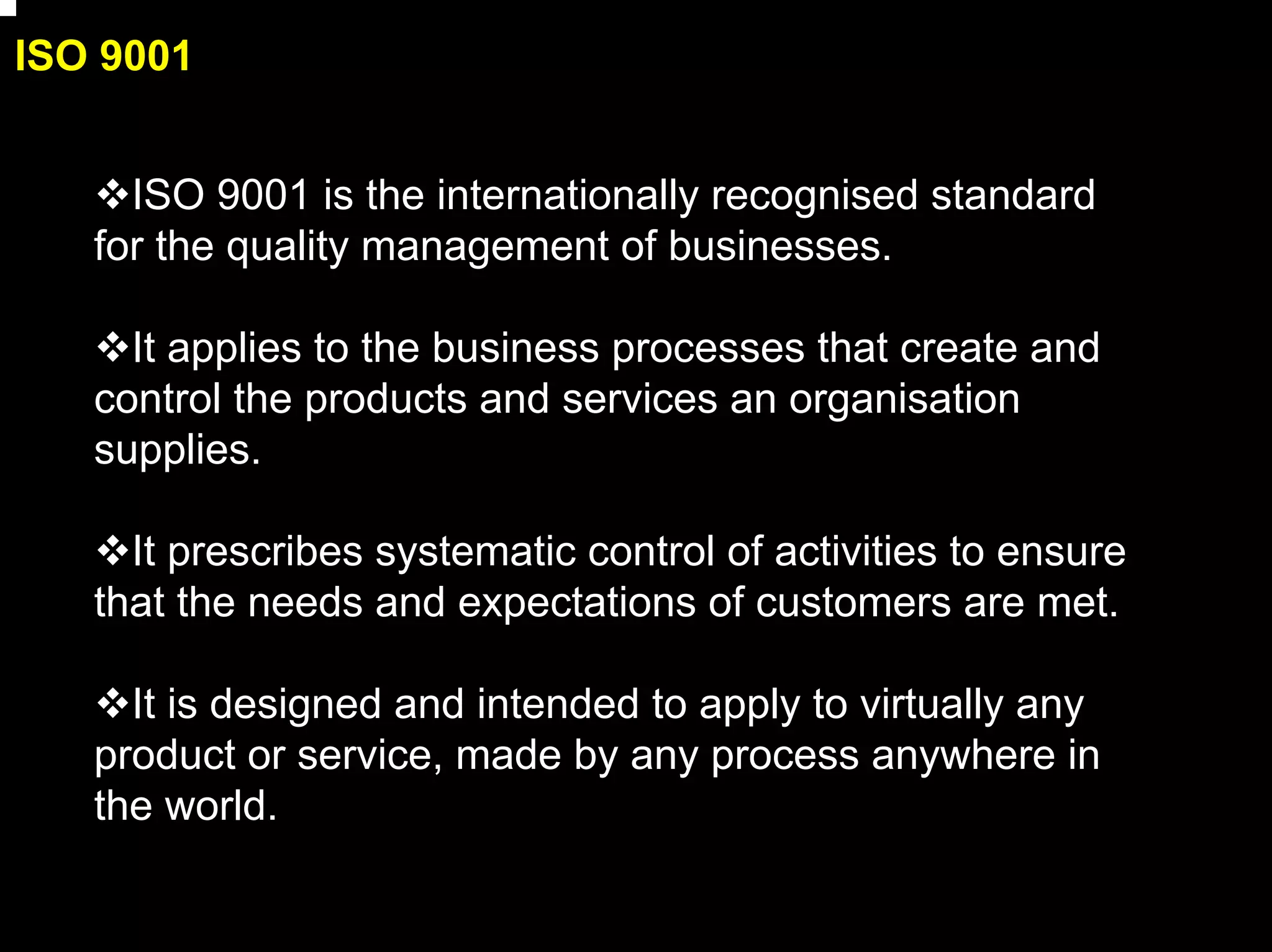 ISO 9001


     ISO 9001 is the internationally recognised standard
   for the quality management of businesses.

     It applies to the business processes that create and
   control the products and services an organisation
   supplies.

     It prescribes systematic control of activities to ensure
   that the needs and expectations of customers are met.

     It is designed and intended to apply to virtually any
   product or service, made by any process anywhere in
   the world.

                                                                3
 
