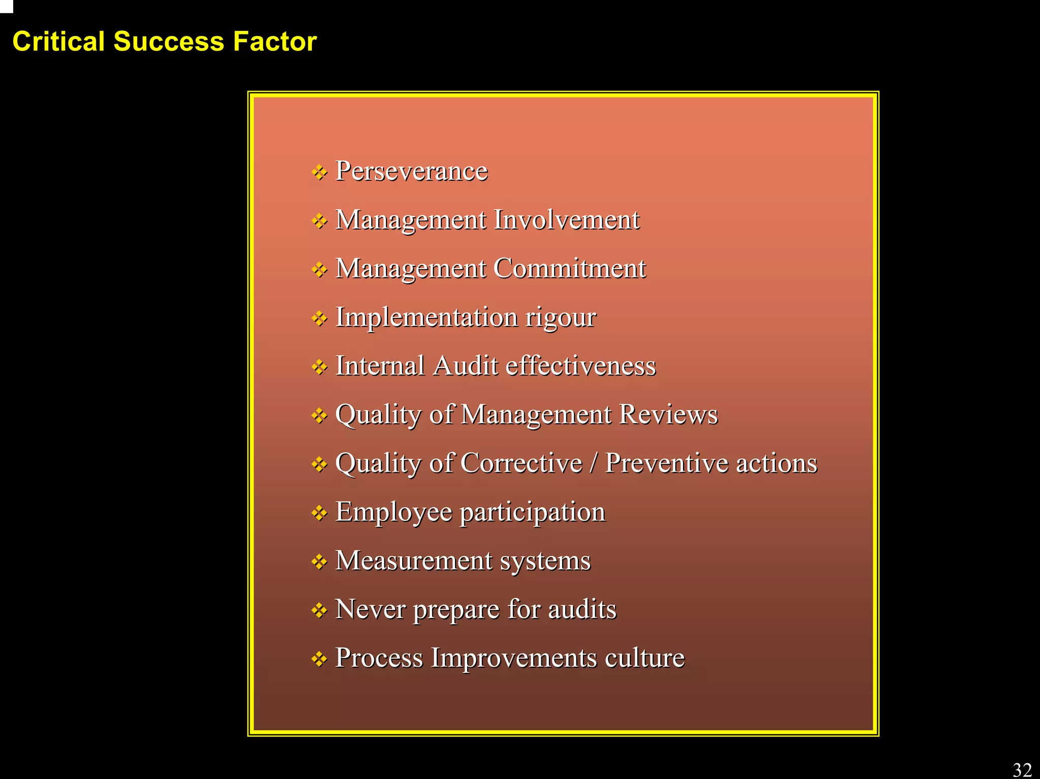 Process workshop

Critical Success Factor



                          Perseverance
                          Management Involvement
                          Management Commitment
                          Implementation rigour
                          Internal Audit effectiveness
                          Quality of Management Reviews
                          Quality of Corrective / Preventive actions
                          Employee participation
                          Measurement systems
                          Never prepare for audits
                          Process Improvements culture


                                                                                  32
 