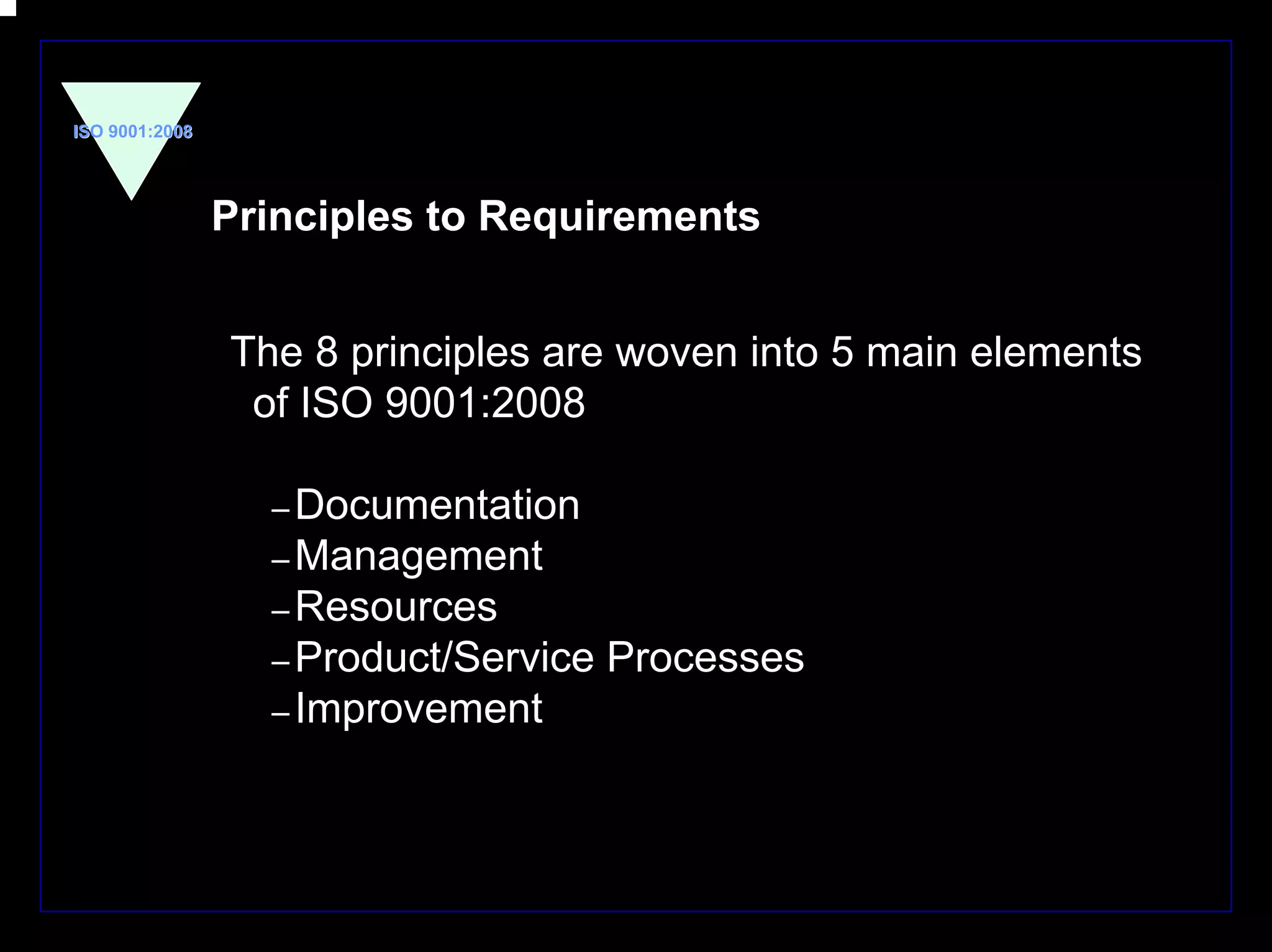 ISO 9001:2008




                Principles to Requirements


                The 8 principles are woven into 5 main elements
                 of ISO 9001:2008

                  – Documentation
                  – Management
                  – Resources
                  – Product/Service   Processes
                  – Improvement




                                                                  5
 