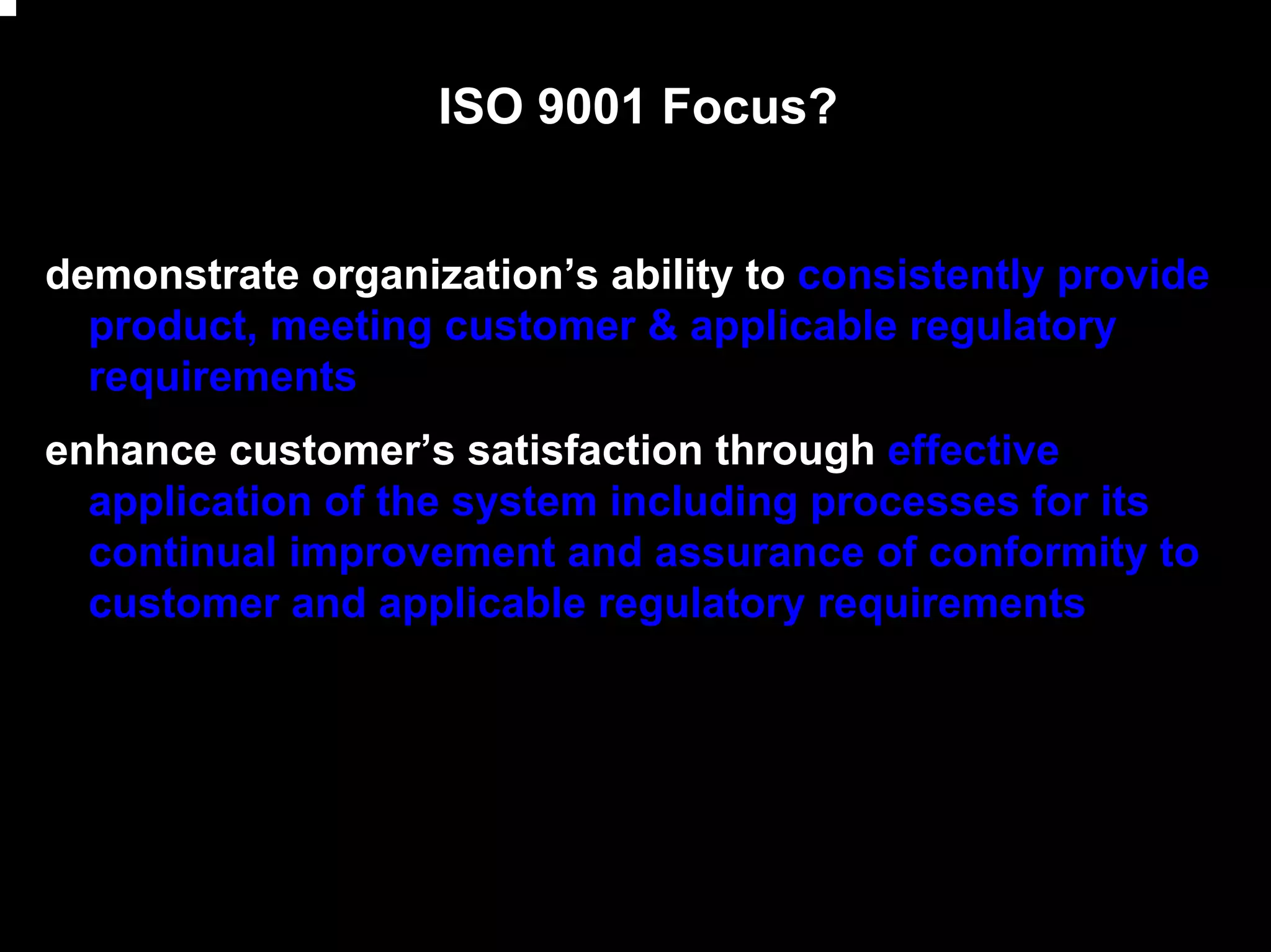 ISO 9001 Focus?


demonstrate organization’s ability to consistently provide
  product, meeting customer & applicable regulatory
  requirements
enhance customer’s satisfaction through effective
  application of the system including processes for its
  continual improvement and assurance of conformity to
  customer and applicable regulatory requirements




                                                             6
 